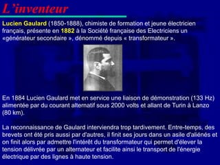 L’inventeur
Lucien Gaulard (1850-1888), chimiste de formation et jeune électricien
français, présente en 1882 à la Société française des Electriciens un
«générateur secondaire », dénommé depuis « transformateur ».




En 1884 Lucien Gaulard met en service une liaison de démonstration (133 Hz)
alimentée par du courant alternatif sous 2000 volts et allant de Turin à Lanzo
(80 km).

La reconnaissance de Gaulard interviendra trop tardivement. Entre-temps, des
brevets ont été pris aussi par d'autres, il finit ses jours dans un asile d'aliénés et
on finit alors par admettre l'intérêt du transformateur qui permet d'élever la
tension délivrée par un alternateur et facilite ainsi le transport de l'énergie
électrique par des lignes à haute tension.
 