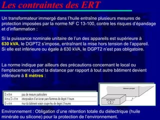 Les contraintes des ERT
Un transformateur immergé dans l’huile entraîne plusieurs mesures de
protection imposées par la norme NF C 13-100, contre les risques d’épandage
et d’inflammation :

Si la puissance nominale unitaire de l’un des appareils est supérieure à
630 kVA, le DGPT2 s’impose, entraînant la mise hors tension de l’appareil.
Si elle est inférieure ou égale à 630 kVA, le DGPT2 n’est pas obligatoire.


La norme indique par ailleurs des précautions concernant le local ou
l'emplacement quand la distance par rapport à tout autre bâtiment devient
inférieure à 8 mètres :




Environnement : Obligation d’une rétention totale du diélectrique (huile
minérale ou silicone) pour la protection de l’environnement.
 