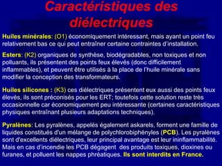 Caractéristiques des
                   diélectriques
Huiles minérales: (O1) économiquement intéressant, mais ayant un point feu
relativement bas ce qui peut entraîner certaine contraintes d’installation.
Esters: (K2) organiques de synthèse, biodégradables, non toxiques et non
polluants, ils présentent des points feux élevés (donc difficilement
inflammables), et peuvent être utilisés à la place de l’huile minérale sans
modifier la conception des transformateurs.

Huiles silicones : (K3) ces diélectriques présentent eux aussi des points feux
élevés, ils sont préconisés pour les ERT; toutefois cette solution reste très
occasionnelle car économiquement peu intéressante (certaines caractéristiques
physiques entraînant plusieurs adaptations techniques).

Pyralènes: Les pyralènes, appelés également askarels, forment une famille de
liquides constitués d'un mélange de polychlorobiphényles (PCB). Les pyralènes
sont d'excellents diélectriques, leur principal avantage est leur ininflammabilité.
Mais en cas d’incendie les PCB dégagent des produits toxiques, dioxines ou
furanes, et polluent les nappes phréatiques. Ils sont interdits en France.
 