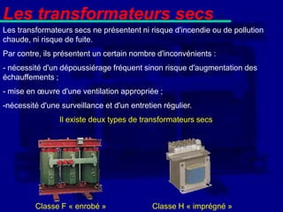 Les transformateurs secs
Les transformateurs secs ne présentent ni risque d'incendie ou de pollution
chaude, ni risque de fuite.
Par contre, ils présentent un certain nombre d'inconvénients :
- nécessité d'un dépoussiérage fréquent sinon risque d'augmentation des
échauffements ;
- mise en œuvre d'une ventilation appropriée ;
-nécessité d'une surveillance et d'un entretien régulier.
                 Il existe deux types de transformateurs secs




         Classe F « enrobé »                 Classe H « imprégné »
 