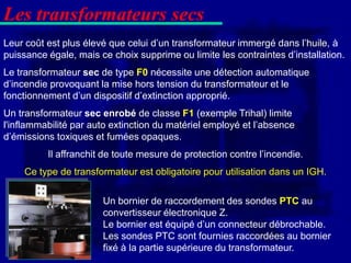 Les transformateurs secs
Leur coût est plus élevé que celui d’un transformateur immergé dans l’huile, à
puissance égale, mais ce choix supprime ou limite les contraintes d’installation.
Le transformateur sec de type F0 nécessite une détection automatique
d’incendie provoquant la mise hors tension du transformateur et le
fonctionnement d’un dispositif d’extinction approprié.
Un transformateur sec enrobé de classe F1 (exemple Trihal) limite
l'inflammabilité par auto extinction du matériel employé et l’absence
d’émissions toxiques et fumées opaques.
          Il affranchit de toute mesure de protection contre l’incendie.
    Ce type de transformateur est obligatoire pour utilisation dans un IGH.

                       Un bornier de raccordement des sondes PTC au
                       convertisseur électronique Z.
                       Le bornier est équipé d’un connecteur débrochable.
                       Les sondes PTC sont fournies raccordées au bornier
                       fixé à la partie supérieure du transformateur.
 