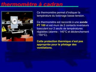 thermomètre à cadran
           Ce thermomètre permet d’indiquer la
           température du bobinage basse tension.

           Ce thermomètre est raccordé à une sonde
           PT 100 et est muni de 2 contacts inverseurs
           basculant sur 2 seuils de températures
           réglables (alarme : 140°C et déclenchement
           : 150°C).

           Cette protection thermique n'est pas
           appropriée pour le pilotage des
           ventilations.
 