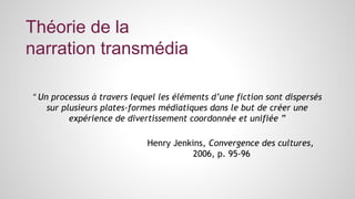 Théorie de la 
narration transmédia 
“ Un processus à travers lequel les éléments d’une fiction sont dispersés 
sur plusieurs plates-formes médiatiques dans le but de créer une 
expérience de divertissement coordonnée et unifiée ” 
Henry Jenkins, Convergence des cultures, 
2006, p. 95-96 
 