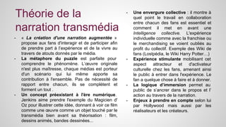 Théorie de la 
narration transmédia 
- « La création d'une narration augmentée » 
propose aux fans d'interagir et de participer afin 
de prendre part à l’expérience et de la vivre au 
travers de atouts donnés par le média. 
- La métaphore du puzzle est parfaite pour 
comprendre le phénomène. L’oeuvre originale 
n'est plus maîtresse, chaque médias est porteur 
d'un scénario qui lui même apporte sa 
contribution à l'ensemble. Pas de nécessité de 
rapport entre chacun, ils se complètent et 
forment un tout . 
- Un concept préexistant à l'ère numérique. 
Jenkins aime prendre l'exemple du Magicien d' 
Oz pour illustrer cette idée, donnant à voir ce film 
comme une oeuvre comme un objet touché par le 
transmédia bien avant sa théorisation : film, 
dessins animés, bandes dessinées... 
- Une envergure collective : il montre à 
quel point le travail en collaboration 
entre chacun des fans est essentiel et 
comment il met en avant une 
Intelligence collective. L'expérience 
individuelle comme avec la franchise ou 
le merchandising se voient oubliés au 
profit du collectif. Exemple des Wiki de 
fans (Lostpédia, le Wiki Harry Potter…) 
- Expérience stimulante mobilisant cet 
aspect attracteur et d'activateur 
culturelle chez les fans, amenant ainsi 
le public à entrer dans l'expérience. Le 
fan a quelque chose à faire et à donner. 
- La logique d’immersion permet au 
public de s’ancrer dans le propos et l’ 
action au travers de la narration. 
- Enjeux à prendre en compte selon lui 
par Hollywood mais aussi par les 
réalisateurs et les créateurs. 
 