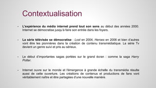 Contextualisation 
- L'expérience du média internet prend tout son sens au début des années 2000. 
Internet se démocratise jusqu’à faire son entrée dans les foyers. 
- La série télévisée se démocratise : Lost en 2004, Heroes en 2006 et bien d’autres 
vont être les pionnières dans la création de contenu transmédiatique. La série Tv 
devient un genre suivi et pris au sérieux. 
- Le début d’importantes sagas portées sur le grand écran : comme la saga Harry 
Potter. 
- Internet ouvre sur le monde et l'émergence à grande échelle du transmédia résulte 
aussi de cette ouverture. Les créations de contenus et productions de fans vont 
véritablement naître et être partagées d’une nouvelle manière. 
 