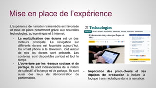 Mise en place de l’expérience 
L'expérience de narration transmédia est favorisée 
et mise en place notamment grâce aux nouvelles 
technologies, au numérique et à internet. 
- La multiplication des écrans est un des 
moteurs principale. La navigation sur 
différents écrans est favorisée aujourd’hui. 
Du smart phone à la télévision, tout autour 
de nos les écrans sont présents. Les 
contenus sont disponibles partout et tout le 
temps. 
- L'ouverture par les réseaux sociaux et de 
partage. Ils sont indissociables de la notion 
de collectif, d’échange et de partage. Ils sont 
aussi des lieux de démonstration de 
performance. 
- Implication des producteurs et des 
équipes de production à inclure la 
logique transmédiatique dans la narration. 
 