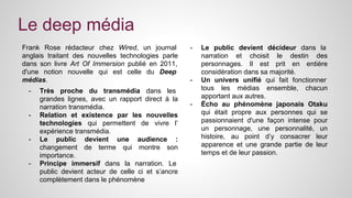 Le deep média 
Frank Rose rédacteur chez Wired, un journal 
anglais traitant des nouvelles technologies parle 
dans son livre Art Of Immersion publié en 2011, 
d'une notion nouvelle qui est celle du Deep 
médias. 
- Très proche du transmédia dans les 
grandes lignes, avec un rapport direct à la 
narration transmédia. 
- Relation et existence par les nouvelles 
technologies qui permettent de vivre l’ 
expérience transmédia. 
- Le public devient une audience : 
changement de terme qui montre son 
importance. 
- Principe immersif dans la narration. Le 
public devient acteur de celle ci et s’ancre 
complètement dans le phénomène 
- Le public devient décideur dans la 
narration et choisit le destin des 
personnages. Il est prit en entière 
considération dans sa majorité. 
- Un univers unifié qui fait fonctionner 
tous les médias ensemble, chacun 
apportant aux autres. 
- Écho au phénomène japonais Otaku 
qui était propre aux personnes qui se 
passionnaient d'une façon intense pour 
un personnage, une personnalité, un 
histoire, au point d’y consacrer leur 
apparence et une grande partie de leur 
temps et de leur passion. 
 