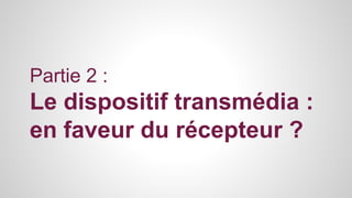 Partie 2 : 
Le dispositif transmédia : 
en faveur du récepteur ? 
 