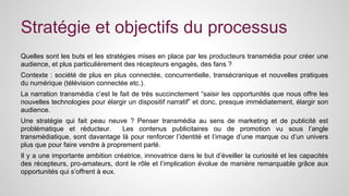 Stratégie et objectifs du processus 
Quelles sont les buts et les stratégies mises en place par les producteurs transmédia pour créer une 
audience, et plus particulièrement des récepteurs engagés, des fans ? 
Contexte : société de plus en plus connectée, concurrentielle, transécranique et nouvelles pratiques 
du numérique (télévision connectée etc.). 
La narration transmédia c’est le fait de très succinctement “saisir les opportunités que nous offre les 
nouvelles technologies pour élargir un dispositif narratif” et donc, presque immédiatement, élargir son 
audience. 
Une stratégie qui fait peau neuve ? Penser transmédia au sens de marketing et de publicité est 
problématique et réducteur. Les contenus publicitaires ou de promotion vu sous l’angle 
transmédiatique, sont davantage là pour renforcer l’identité et l’image d’une marque ou d’un univers 
plus que pour faire vendre à proprement parlé. 
Il y a une importante ambition créatrice, innovatrice dans le but d’éveiller la curiosité et les capacités 
des récepteurs, pro-amateurs, dont le rôle et l’implication évolue de manière remarquable grâce aux 
opportunités qui s’offrent à eux. 
 