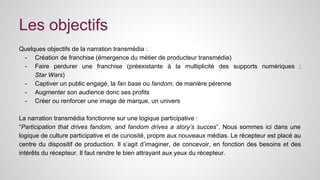 Les objectifs 
Quelques objectifs de la narration transmédia : 
- Création de franchise (émergence du métier de producteur transmédia) 
- Faire perdurer une franchise (préexistante à la multiplicité des supports numériques : 
Star Wars) 
- Captiver un public engagé, la fan base ou fandom, de manière pérenne 
- Augmenter son audience donc ses profits 
- Créer ou renforcer une image de marque, un univers 
La narration transmédia fonctionne sur une logique participative : 
“Participation that drives fandom, and fandom drives a story’s succes”. Nous sommes ici dans une 
logique de culture participative et de curiosité, propre aux nouveaux médias. Le récepteur est placé au 
centre du dispositif de production. Il s’agit d’imaginer, de concevoir, en fonction des besoins et des 
intérêts du récepteur. Il faut rendre le bien attrayant aux yeux du récepteur. 
 