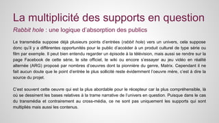 La multiplicité des supports en question 
Rabbit hole : une logique d’absorption des publics 
Le transmédia suppose déjà plusieurs points d’entrées (rabbit hole) vers un univers, cela suppose 
donc qu’il y a différentes opportunités pour le public d’accéder à un produit culturel de type série ou 
film par exemple. Il peut bien entendu regarder un épisode à la télévision, mais aussi se rendre sur la 
page Facebook de cette série, le site officiel, le wiki ou encore s’essayer au jeu vidéo en réalité 
alternée (ARG) proposé par nombres d’oeuvres dont la pionnière du genre, Matrix. Cependant il ne 
fait aucun doute que le point d’entrée le plus sollicité reste évidemment l’oeuvre mère, c’est à dire la 
source du projet. 
C’est souvent cette oeuvre qui est la plus abordable pour le récepteur car la plus compréhensible, là 
où se dessinent les bases relatives à la trame narrative de l’univers en question. Puisque dans le cas 
du transmédia et contrairement au cross-média, ce ne sont pas uniquement les supports qui sont 
multipliés mais aussi les contenus. 
 