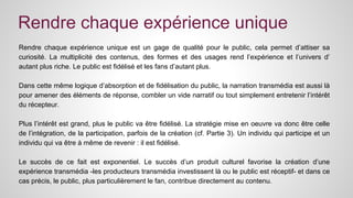 Rendre chaque expérience unique 
Rendre chaque expérience unique est un gage de qualité pour le public, cela permet d’attiser sa 
curiosité. La multiplicité des contenus, des formes et des usages rend l’expérience et l’univers d’ 
autant plus riche. Le public est fidélisé et les fans d’autant plus. 
Dans cette même logique d’absorption et de fidélisation du public, la narration transmédia est aussi là 
pour amener des éléments de réponse, combler un vide narratif ou tout simplement entretenir l’intérêt 
du récepteur. 
Plus l’intérêt est grand, plus le public va être fidélisé. La stratégie mise en oeuvre va donc être celle 
de l’intégration, de la participation, parfois de la création (cf. Partie 3). Un individu qui participe et un 
individu qui va être à même de revenir : il est fidélisé. 
Le succès de ce fait est exponentiel. Le succès d’un produit culturel favorise la création d’une 
expérience transmédia -les producteurs transmédia investissent là ou le public est réceptif- et dans ce 
cas précis, le public, plus particulièrement le fan, contribue directement au contenu. 
 