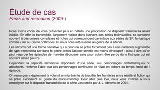 Étude de cas 
Parks and recreation (2009-) 
Nous avons choisi de vous présenter plus en détails une proposition de dispositif transmédia assez 
inédite. En effet le transmédia, largement visible dans l’univers des séries télévisuelles, se cantonne 
souvent à des univers complexes et riches qui correspondent davantage aux séries de SF, fantastique 
comme Lost ou Game of thrones. Ici nous nous intéressons au genre de la sitcom. 
Les sitcoms ont une trame narrative qui a priori ne se prête forcément pas à une narration augmentée 
de type transmédia car dans le genre précis l’aspect sérielle est moins développé : c’est à dire qu’on 
peut regarder les épisodes de manière décousue sans pour autant être perdu dans l’intrigue qui est 
souvent assez pauvre. 
Cependant la capacité immersive importante d’une série, aux personnages emblématiques ou 
attachants, renforce l’idée que ces personnages continuent de vivre en dehors du temps limité de l’ 
épisode. 
On remarquera également la volonté omniprésente de brouiller les frontières entre réalité et fiction qui 
se prête évidement au genre du mockumentary. Pour aller plus loin, nous vous invitons à vous 
renseigner sur le dispositif transmédia de la série Lost créée par J. J. Abrams en 2004. 
 