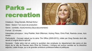 Parks and 
recreation 
Créateurs : Greg Daniels, Michael Schur 
Statut : Saison 7 en cours de production 
Genre : comédie, mockumentary (faux-documentaire) 
Format : 22 minutes 
Interprètes principaux : Amy Poehler, Nick Offerman, Aubrey Plaza, Chris Pratt, Rashida Jones, Aziz 
Ansari 
Particularité : Concept calqué sur la série The Office (2005-2013), créée par Greg Daniels dont elle 
devait à l’origine être le spin-off. 
Synopsis : Cette série met en scène le quotidien des employés du département des parcs et des 
loisirs de la ville de Pawnee dans l'État de l’Indiana. L'intrigue est surtout centrée sur la directrice 
adjointe, Leslie Knope, qui a de grandes ambitions professionnelles et politiques. 
 