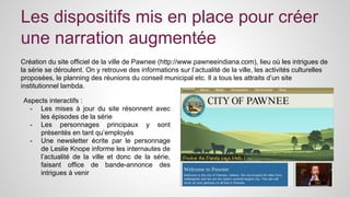 Les dispositifs mis en place pour créer 
une narration augmentée 
Création du site officiel de la ville de Pawnee (http://www.pawneeindiana.com), lieu où les intrigues de 
la série se déroulent. On y retrouve des informations sur l’actualité de la ville, les activités culturelles 
proposées, le planning des réunions du conseil municipal etc. Il a tous les attraits d’un site 
institutionnel lambda. 
Aspects interactifs : 
- Les mises à jour du site résonnent avec 
les épisodes de la série 
- Les personnages principaux y sont 
présentés en tant qu’employés 
- Une newsletter écrite par le personnage 
de Leslie Knope informe les internautes de 
l’actualité de la ville et donc de la série, 
faisant office de bande-annonce des 
intrigues à venir 
 