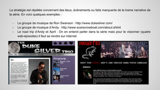 La stratégie est répétée concernant des lieux, événements ou faits marquants de la trame narrative de 
la série. En voici quelques exemples : 
- Le groupe de musique de Ron Swanson : http://www.dukesilver.com/ 
- Le groupe de musique d’Andy : http://www.scarecrowboat.com/about.shtml 
- Le road trip d’Andy et April : On en entend parler dans la série mais pour le visionner (quatre 
web-épisodes) il faut se rendre sur internet. 
 
