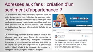 Adresses aux fans : création d’un 
sentiment d’appartenance ? 
Un événement est particulièrement important dans la 
série, la campagne pour l’élection du nouveau maire. 
Lors de cette période l’interactivité est d’autant plus forte 
que le personnage de Leslie Knope, candidate, avait une 
réelle présence sur les réseaux sociaux. Elle sollicitait 
les “habitants de Pawnee” afin de choisir l’affiche de sa 
campagne. 
On retrouve régulièrement sur les réseaux sociaux des 
adresses aux fans sous forme de demandes à 
contribution. Les community managers demandent 
directement et concrètement leur avis aux fans. Cela va 
du simple vote pour élire l’épisode ou le personnage 
préféré (South Park) à la demande de création et 
partage de fanart (Hunger Games). Cf. ci-après. 
 