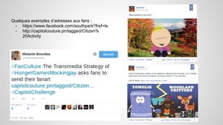 Quelques exemples d’adresses aux fans : 
- https://www.facebook.com/southpark?fref=ts 
- http://capitolcouture.pn/tagged/Citizen% 
20Activity 
 