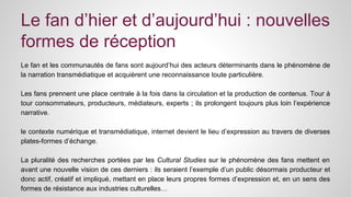 Le fan d’hier et d’aujourd’hui : nouvelles 
formes de réception 
Le fan et les communautés de fans sont aujourd’hui des acteurs déterminants dans le phénomène de 
la narration transmédiatique et acquièrent une reconnaissance toute particulière. 
Les fans prennent une place centrale à la fois dans la circulation et la production de contenus. Tour à 
tour consommateurs, producteurs, médiateurs, experts ; ils prolongent toujours plus loin l’expérience 
narrative. 
le contexte numérique et transmédiatique, internet devient le lieu d’expression au travers de diverses 
plates-formes d’échange. 
La pluralité des recherches portées par les Cultural Studies sur le phénomène des fans mettent en 
avant une nouvelle vision de ces derniers : ils seraient l’exemple d’un public désormais producteur et 
donc actif, créatif et impliqué, mettant en place leurs propres formes d’expression et, en un sens des 
formes de résistance aux industries culturelles… 
 