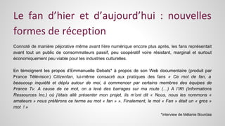 Le fan d’hier et d’aujourd’hui : nouvelles 
formes de réception 
Connoté de manière péjorative même avant l’ère numérique encore plus après, les fans représentait 
avant tout un public de consommateurs passif, peu coopératif voire résistant, marginal et surtout 
économiquement peu viable pour les industries culturelles. 
En témoignent les propos d’Emmanuelle Debats* à propos de son Web documentaire (produit par 
France Télévision) Citizenfan, lui-même consacré aux pratiques des fans « Ce mot de fan, a 
beaucoup inquiété et déplu autour de moi, à commencer par certains membres des équipes de 
France Tv. A cause de ce mot, on a levé des barrages sur ma route (…) A l’IRI (Informations 
Ressources Inc.) où j’étais allé présenter mon projet, ils m’ont dit « Nous, nous les nommons « 
amateurs » nous préférons ce terme au mot « fan » ». Finalement, le mot « Fan » était un « gros » 
mot ! » 
*interview de Mélanie Bourdaa 
 
