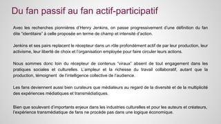 Du fan passif au fan actif-participatif 
Avec les recherches pionnières d’Henry Jenkins, on passe progressivement d’une définition du fan 
dite “identitaire” à celle proposée en terme de champ et intensité d’action. 
Jenkins et ses pairs replacent le récepteur dans un rôle profondément actif de par leur production, leur 
activisme, leur liberté de choix et l’organisation employée pour faire circuler leurs actions. 
Nous sommes donc loin du récepteur de contenus “viraux” absent de tout engagement dans les 
pratiques sociales et culturelles. L’ampleur et la richesse du travail collaboratif, autant que la 
production, témoignent de l’intelligence collective de l’audience. 
Les fans deviennent aussi bien curateurs que médiateurs au regard de la diversité et de la multiplicité 
des expériences médiatiques et transmédiatiques. 
Bien que soulevant d’importants enjeux dans les industries culturelles et pour les auteurs et créateurs, 
l’expérience transmédiatique de fans ne procède pas dans une logique économique. 
 