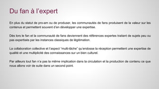 Du fan à l’expert 
En plus du statut de pro-am ou de produser, les communautés de fans produisent de la valeur sur les 
contenus et permettent souvent d’en développer une expertise. 
Dès lors le fan et la communauté de fans deviennent des références expertes traitant de sujets peu ou 
pas expertisés par les instances classiques de légitimation. 
La collaboration collective et l’aspect “multi-tâche” qu’endosse la réception permettent une expertise de 
qualité et une multiplicité des connaissances sur un bien culturel. 
Par ailleurs tout fan n’a pas la même implication dans la circulation et la production de contenu ce que 
nous allons voir de suite dans un second point. 
 