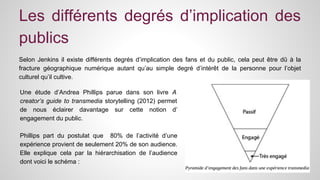 Les différents degrés d’implication des 
publics 
Selon Jenkins il existe différents degrés d’implication des fans et du public, cela peut être dû à la 
fracture géographique numérique autant qu’au simple degré d’intérêt de la personne pour l’objet 
culturel qu’il cultive. 
Une étude d’Andrea Phillips parue dans son livre A 
creator’s guide to transmedia storytelling (2012) permet 
de nous éclairer davantage sur cette notion d’ 
engagement du public. 
Phillips part du postulat que 80% de l’activité d’une 
expérience provient de seulement 20% de son audience. 
Elle explique cela par la hiérarchisation de l’audience 
dont voici le schéma : 
 
