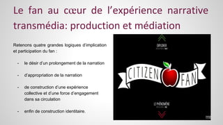 Le fan au coeur de l’expérience narrative 
transmédia: production et médiation 
Retenons quatre grandes logiques d’implication 
et participation du fan : 
- le désir d’un prolongement de la narration 
- d’appropriation de la narration 
- de construction d’une expérience 
collective et d’une force d’engagement 
dans sa circulation 
- enfin de construction identitaire. 
 