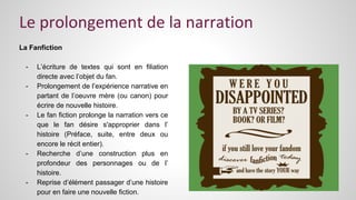 Le prolongement de la narration 
La Fanfiction 
- L’écriture de textes qui sont en filiation 
directe avec l’objet du fan. 
- Prolongement de l’expérience narrative en 
partant de l’oeuvre mère (ou canon) pour 
écrire de nouvelle histoire. 
- Le fan fiction prolonge la narration vers ce 
que le fan désire s'approprier dans l’ 
histoire (Préface, suite, entre deux ou 
encore le récit entier). 
- Recherche d’une construction plus en 
profondeur des personnages ou de l’ 
histoire. 
- Reprise d’élément passager d’une histoire 
pour en faire une nouvelle fiction. 
 