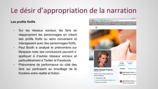 Le désir d’appropriation de la narration 
Les profils fictifs 
- Sur les réseaux sociaux, les fans se 
réapproprient les personnages en créant 
des profils fictifs ou alors conversent et 
interagissent avec des personnages fictifs. 
- Paul Booth a analysé le phénomène sur 
Myspace mais ses conclusions peuvent s’ 
appliquer à d’autres réseaux sociaux et 
particulièrement à Twitter et Facebook. 
- Phénomène de performance du côté des 
fans qui participent au brouillage de la 
frontière entre réalité et fiction. 
 