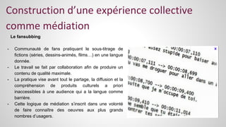 Construction d’une expérience collective 
comme médiation 
Le fansubbing 
- Communauté de fans pratiquant le sous-titrage de 
fictions (séries, dessins-animés, films…) en une langue 
donnée. 
- Le travail se fait par collaboration afin de produire un 
contenu de qualité maximale. 
- La pratique vise avant tout le partage, la diffusion et la 
compréhension de produits culturels a priori 
inaccessibles à une audience qui a la langue comme 
barrière. 
- Cette logique de médiation s’inscrit dans une volonté 
de faire connaître des oeuvres aux plus grands 
nombres d’usagers. 
 