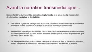 Avant la narration transmédiatique... 
Notions frontières du transmédia storytelling, le plurimédia et le cross média s'apparentent 
directement au marketing et de visibilité. 
- Une même logique de partage mais surtout de diffusion d'un seul message sur différents 
médias en vue de toucher un plus large public et de manière plus marquante. 
- Préexistante à l'émergence d'internet, celui ci leur a imposé la nécessité de s'ouvrir sur les 
nouvelles perspectives qui leur étaient d’ailleurs offertes par le champ de possibilités que 
ce média offrait devant eux. 
- Le partage et la diffusion de contenus n’est pas la même que pour la narration transmédia, 
mais il n’empêche aujourd’hui au transmédia de fortement s’ancrer dans la publicité. 
 
