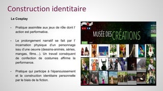 Construction identitaire 
Le Cosplay 
- Pratique assimilée aux jeux de rôle dont l’ 
action est performative. 
- Le prolongement narratif se fait par l’ 
incarnation physique d’un personnage 
issu d’une oeuvre (dessins-animés, séries, 
mangas, films…). Un travail conséquent 
de confection de costumes affirme la 
performance. 
- Pratique qui participe à l’épanouissement 
et la construction identitaire personnelle 
par le biais de la fiction. 
 