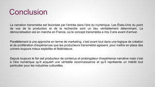 Conclusion 
La narration transmédia est favorisée par l’entrée dans l’ère du numérique. Les États-Unis du point 
de vue de la production et de la recherche sont un lieu véritablement déterminant. La 
démocratisation est en marche en France, où le concept transmédia a mis 3 ans avant d’arriver. 
Parallèlement à une approche en terme de marketing, c’est avant tout dans une logique de création 
et de prolifération d’expériences que les producteurs transmédia agissent, pour mettre en place des 
univers toujours mieux exploités et fédérateurs. 
Depuis toujours le fan est producteur de contenus et prolongateur d’expérience narrative mais c’est 
à l’ère numérique qu’il acquiert une véritable reconnaissance et qu’il représente un intérêt tout 
particulier pour les industries culturelles. 
 
