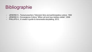 Bibliographie 
- JENKINS H., Textual poachers Television fans and particicipatery culture, 1992 
- JENKINS H., Convergence Culture “When old and new médias collide”, 2006 
- PHILLIPS A., A creator’s guide to transmedia storytelling, 2012 
