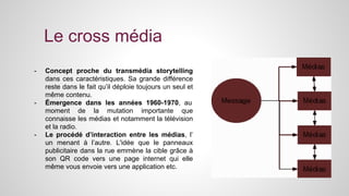 Le cross média 
- Concept proche du transmédia storytelling 
dans ces caractéristiques. Sa grande différence 
reste dans le fait qu’il déploie toujours un seul et 
même contenu. 
- Émergence dans les années 1960-1970, au 
moment de la mutation importante que 
connaisse les médias et notamment la télévision 
et la radio. 
- Le procédé d’interaction entre les médias, l’ 
un menant à l’autre. L'idée que le panneaux 
publicitaire dans la rue emmène la cible grâce à 
son QR code vers une page internet qui elle 
même vous envoie vers une application etc. 
 