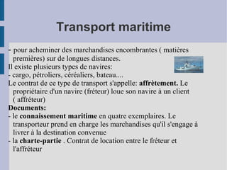 Transport maritime -  pour acheminer des marchandises encombrantes ( matières premières) sur de longues distances. Il existe plusieurs types de navires: - cargo, pétroliers, céréaliers, bateau.... Le contrat de ce type de transport s'appelle:  affrètement.  Le propriétaire d'un navire (fréteur) loue son navire à un client ( affréteur) Documents: - le  connaissement maritime  en quatre exemplaires. Le transporteur prend en charge les marchandises qu'il s'engage à livrer à la destination convenue - la  charte-partie  . Contrat de location entre le fréteur et l'affréteur 