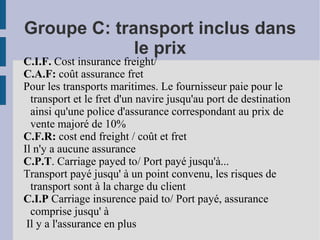 Groupe C: transport inclus dans le prix C.I.F.  Cost insurance freight/  C.A.F:  coût assurance fret Pour les transports maritimes. Le fournisseur paie pour le transport et le fret d'un navire jusqu'au port de destination ainsi qu'une police d'assurance correspondant au prix de vente majoré de 10% C.F.R:  cost end freight / coût et fret Il n'y a aucune assurance C.P.T . Carriage payed to/ Port payé jusqu'à... Transport payé jusqu' à un point convenu, les risques de transport sont à la charge du client C.I.P  Carriage insurence paid to/ Port payé, assurance comprise jusqu' à Il y a l'assurance en plus 