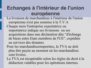 Echanges à l'intérieur de l'union européenne La livraison de marchandises à l'intérieur de l'union européenne n'est pas soumise à la T.V.A Chaque mois l'entreprise exportatrice ou importatrice indique ses livraisons  ou ses acquisitions dans une déclaration dite “d'échange de biens entre Etats membres de l'UE”, expédiée au services des douanes.  Pour les marchandisesimportées, la TVA ne doit plus être payée au moment où les marchandises sont livrées. La TVA est récupérable selon les règles du droit à la déduction valables pour les opérations internes. 