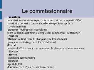 Le commissionnaire -  maritime:  commissionnaire de transport(spécialisé vers une zon particulière) transitaire portuaire ( mise à bord et réexpédition après le déchargement) groupeur (regroupe les expéditions) agent de ligne( agit pour le compte des compagnies  de transport) -  routier:  affréteur routier( entre le chargeur et le transporteur) groupeur routier(regroupe les expéditions)  - fluvial:  courtier d'affrètement ( met en contact le chargeur et les armements fluviaux) - aérien: transitaire aéroportuaire groupeur  agent de fret - ferroviaire.  Il n' y a pas d'intermédiaires 
