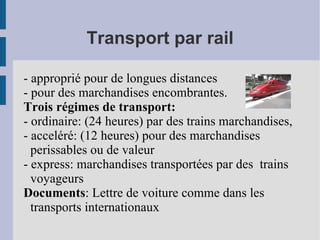 Transport par rail - approprié pour de longues distances - pour des marchandises encombrantes. Trois régimes de transport: - ordinaire: (24 heures) par des trains marchandises, - acceléré: (12 heures) pour des marchandises perissables ou de valeur - express: marchandises transportées par des  trains voyageurs Documents : Lettre de voiture comme dans les transports internationaux 