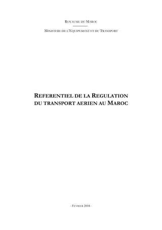 ROYAUME DU MAROC
MINISTERE DE L’EQUIPEMENT ET DU TRANSPORT
REFERENTIEL DE LA REGULATION
DU TRANSPORT AERIEN AU MAROC
- FEVRIER 2004 -
 