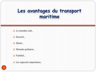  Le moindre coût ,
 Sécurité ,
 Sûreté ,
 Moindre pollution ,
 Fiabilité ,
 Les capacités importantes.
12
Les avantages du transport
maritime
 