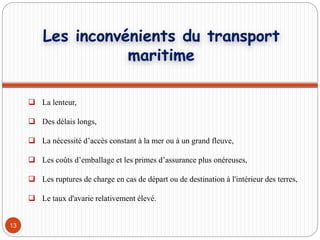 13
 La lenteur,
 Des délais longs,
 La nécessité d’accès constant à la mer ou à un grand fleuve,
 Les coûts d’emballage et les primes d’assurance plus onéreuses,
 Les ruptures de charge en cas de départ ou de destination à l'intérieur des terres,
 Le taux d'avarie relativement élevé.
Les inconvénients du transport
maritime
 