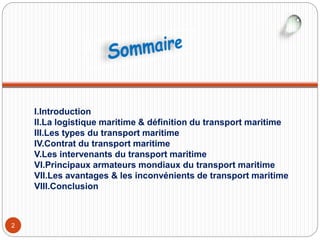 2
I.Introduction
II.La logistique maritime & définition du transport maritime
III.Les types du transport maritime
IV.Contrat du transport maritime
V.Les intervenants du transport maritime
VI.Principaux armateurs mondiaux du transport maritime
VII.Les avantages & les inconvénients de transport maritime
VIII.Conclusion
 