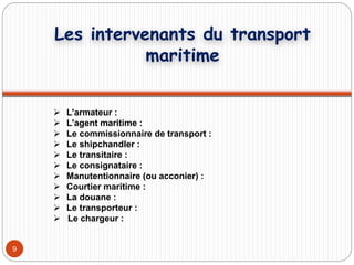 9
 L'armateur :
 L'agent maritime :
 Le commissionnaire de transport :
 Le shipchandler :
 Le transitaire :
 Le consignataire :
 Manutentionnaire (ou acconier) :
 Courtier maritime :
 La douane :
 Le transporteur :
 Le chargeur :
Les intervenants du transport
maritime
 