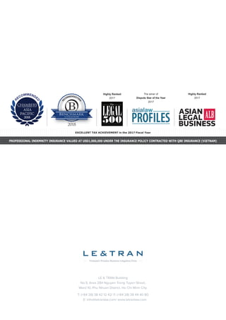 LE & TRAN Building
No.9, Area 284 Nguyen Trong Tuyen Street,
Ward 10, Phu Nhuan District, Ho Chi Minh City.
T: (+84 28) 38 42 12 42/ F: (+84 28) 38 44 40 80
E: info@letranlaw.com/ www.letranlaw.com
R
ECOMMENDEDFIR
M
R
ECOMMENDE
D
Highly Ranked
2017
Highly Ranked
2017
The winer of
Dispute Star of the Year
2017
PROFESSIONAL INDEMNITY INSURANCE VALUED AT USD1,000,000 UNDER THE INSURANCE POLICY CONTRACTED WITH QBE INSURANCE (VIETNAM)
EXCELLENT TAX ACHIEVEMENT in the 2017 Fiscal Year
 