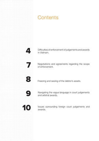 Contents
Difficulties of enforcement of judgements and awards
in Vietnam.
Navigating the vague language in court judgements
and arbitral awards.
Negotiations and agreements regarding the scope
of enforcement.
Issues surrounding foreign court judgements and
awards.
Freezing and seizing of the debtor’s assets.
4
7
9
8
10
 