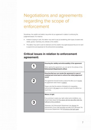 7
Negotiations and agreements
regarding the scope of
enforcement
Sometimes, the creditor and debtor may enter into an agreement in relation to enforcing the
judgement/award. For instance:
•	 Instead of paying in cash, the debtor may want to pay by transferring other types of assets (real
estate, goods, machinery, etc.) directly to the creditor;
•	 The debtor may want to ask for extension and the creditor may agree because they do not want
to spend time and expenses for the enforcement proceedings.
Critical issues in relation to enforcement
agreement:
Ensuring the validity and enforceability of the agreement
When signing the agreement, you can ask for the witness of the
Enforcement Department’s officer.
Ensuring that you can revoke the agreement in case of
violating and come back to enforce the initial judgement/
award
The agreement should include a clause the allow you to revoke
the agreement when there is violation.
Please note that the statute of limitations for requesting
enforcement is 05 years so you should not give the debtor too
much time.
Waiver of right
If you promise to waive your right under some conditions, you
should state clearly that the waiver will only take effect after the
fulfilment of the conditions.
Otherwise, the Enforcement Department may dismiss the
enforcement of your right too soon and after such dismissal, the
Enforcement Department may not enforce that right again.
1
2
3
 