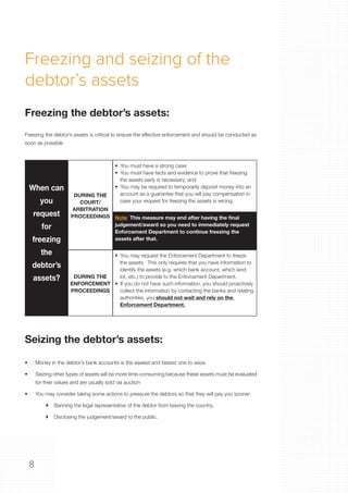 8
•	 Money in the debtor’s bank accounts is the easiest and fastest one to seize
•	 Seizing other types of assets will be more time-consuming because these assets must be evaluated
for their values and are usually sold via auction
•	 You may consider taking some actions to pressure the debtors so that they will pay you sooner:
	  Banning the legal representative of the debtor from leaving the country.
	  Disclosing the judgement/award to the public.
Freezing the debtor’s assets is critical to ensure the effective enforcement and should be conducted as
soon as possible
Freezing the debtor’s assets:
Seizing the debtor’s assets:
When can
you
request
for
freezing
the
debtor’s
assets?
DURING THE
COURT/
ARBITRATION
PROCEEDINGS
•  You must have a strong case;
•  You must have facts and evidence to prove that freezing
the assets early is necessary; and
•  You may be required to temporarily deposit money into an
account as a guarantee that you will pay compensation in
case your request for freezing the assets is wrong.
Note: This measure may end after having the final
judgement/award so you need to immediately request
Enforcement Department to continue freezing the
assets after that.
DURING THE
ENFORCEMENT
PROCEEDINGS
•  You may request the Enforcement Department to freeze
the assets. This only requires that you have information to
identify the assets (e.g. which bank account, which land
lot, etc.) to provide to the Enforcement Department.
•  If you do not have such information, you should proactively
collect the information by contacting the banks and relating
authorities, you should not wait and rely on the
Enforcement Department.
Freezing and seizing of the
debtor’s assets
 